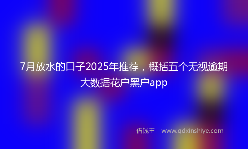 7月放水的口子2025年推荐，概括五个无视逾期大数据花户黑户app