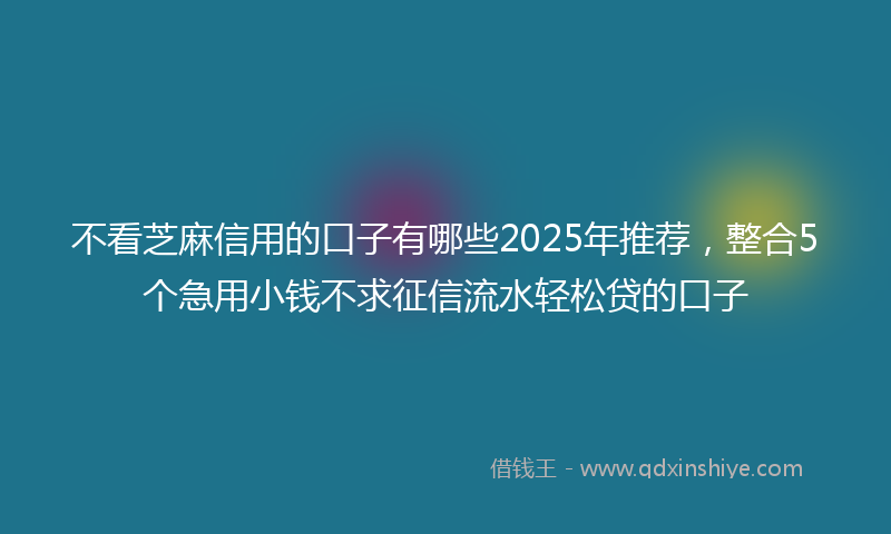 不看芝麻信用的口子有哪些2025年推荐，整合5个急用小钱不求征信流水轻松贷的口子