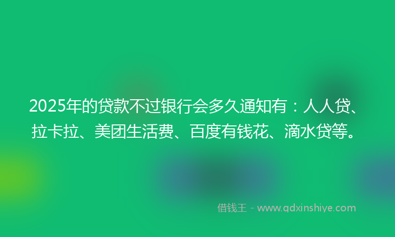 2025年的贷款不过银行会多久通知有：人人贷、拉卡拉、美团生活费、百度有钱花、滴水贷等。