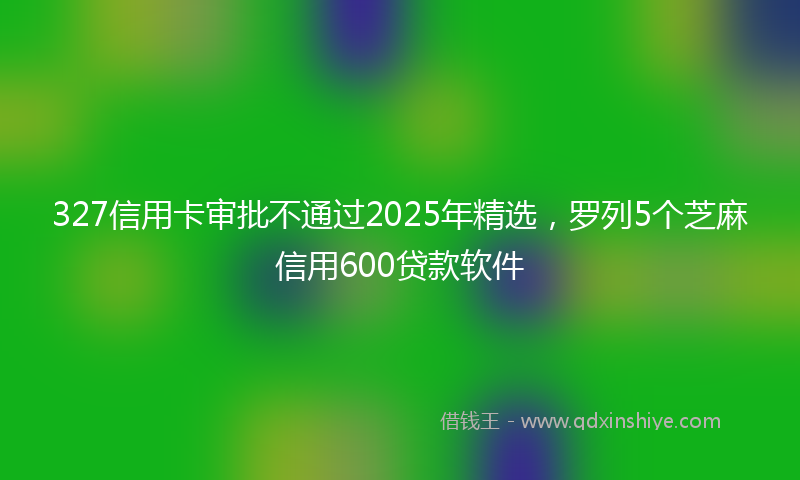 327信用卡审批不通过2025年精选，罗列5个芝麻信用600贷款软件