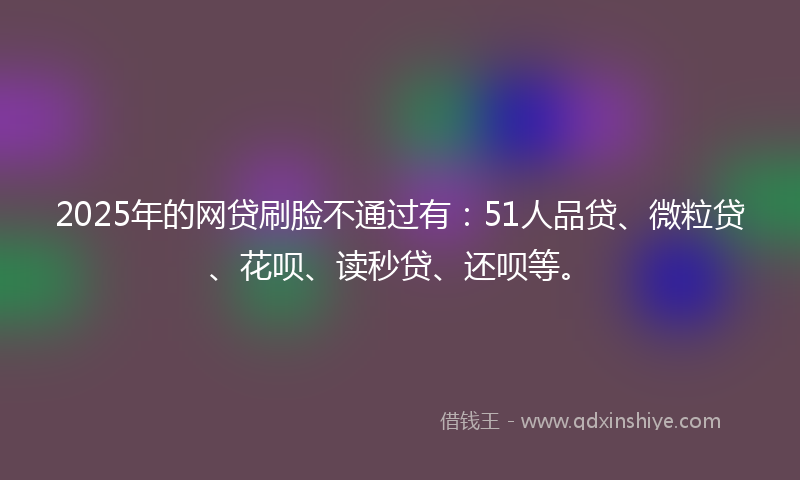 2025年的网贷刷脸不通过有：51人品贷、微粒贷、花呗、读秒贷、还呗等。