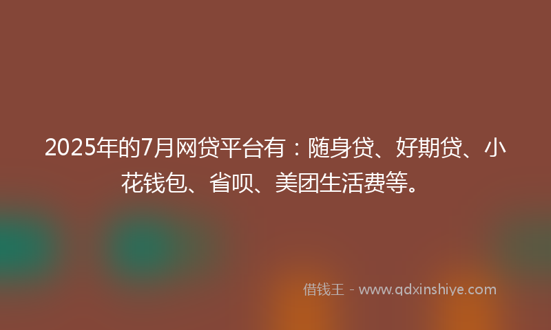 2025年的7月网贷平台有：随身贷、好期贷、小花钱包、省呗、美团生活费等。