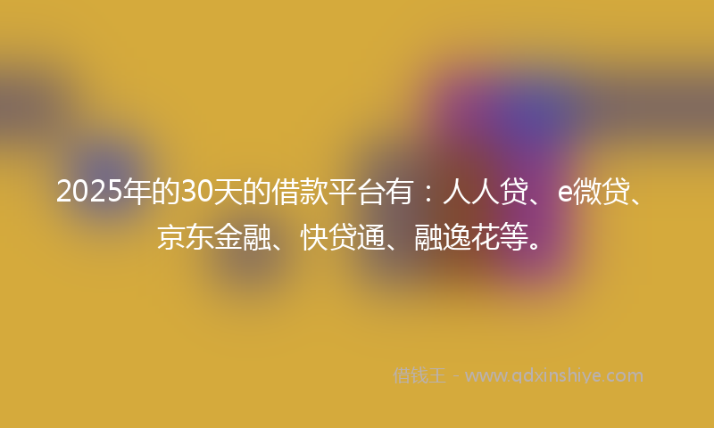 2025年的30天的借款平台有：人人贷、e微贷、京东金融、快贷通、融逸花等。