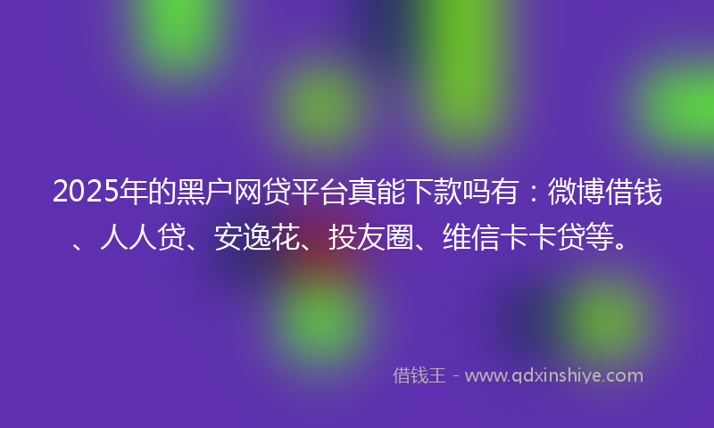 2025年的黑户网贷平台真能下款吗有：微博借钱、人人贷、安逸花、投友圈、维信卡卡贷等。