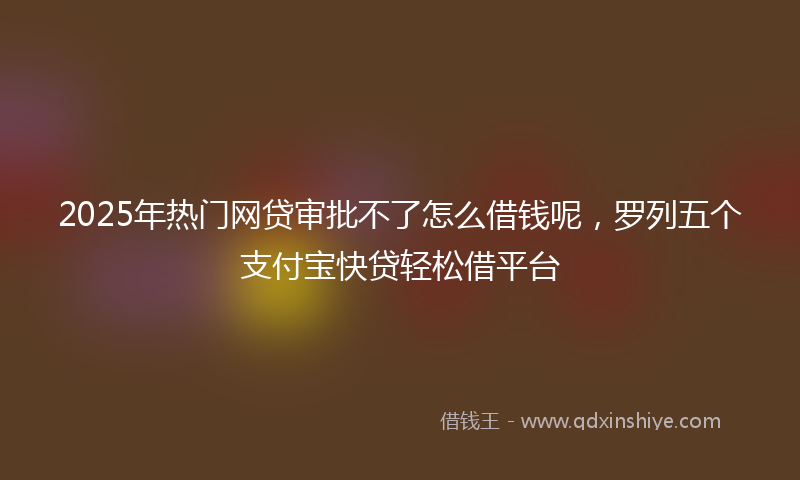 2025年热门网贷审批不了怎么借钱呢,罗列五个支付宝快贷轻松借平台