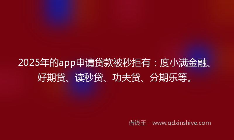 2025年的app申请贷款被秒拒有：度小满金融、好期贷、读秒贷、功夫贷、分期乐等。