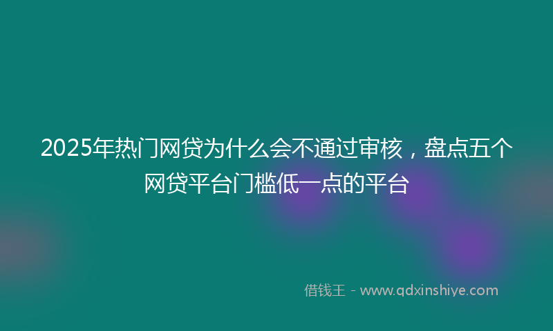 2025年热门网贷为什么会不通过审核，盘点五个网贷平台门槛低一点的平台