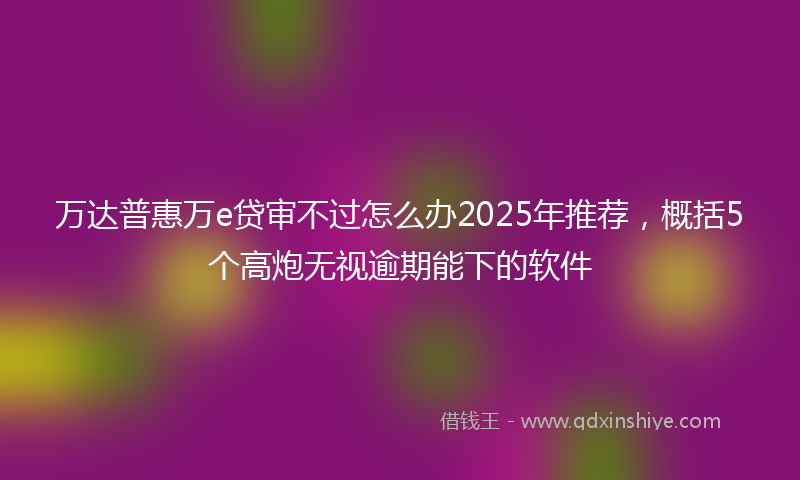 万达普惠万e贷审不过怎么办2025年推荐，概括5个高炮无视逾期能下的软件