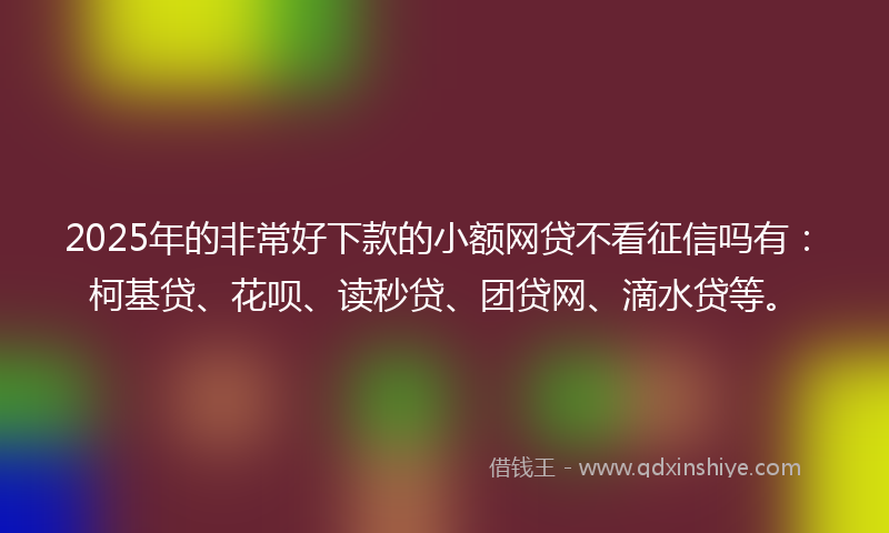 2025年的非常好下款的小额网贷不看征信吗有：柯基贷、花呗、读秒贷、团贷网、滴水贷等。