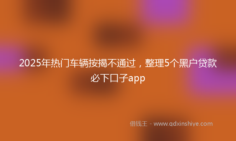2025年热门车辆按揭不通过，整理5个黑户贷款必下口子app