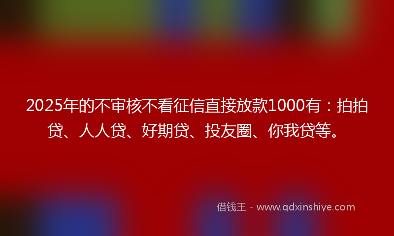 2025年的不审核不看征信直接放款1000有：拍拍贷、人人贷、好期贷、投友圈、你我贷等。