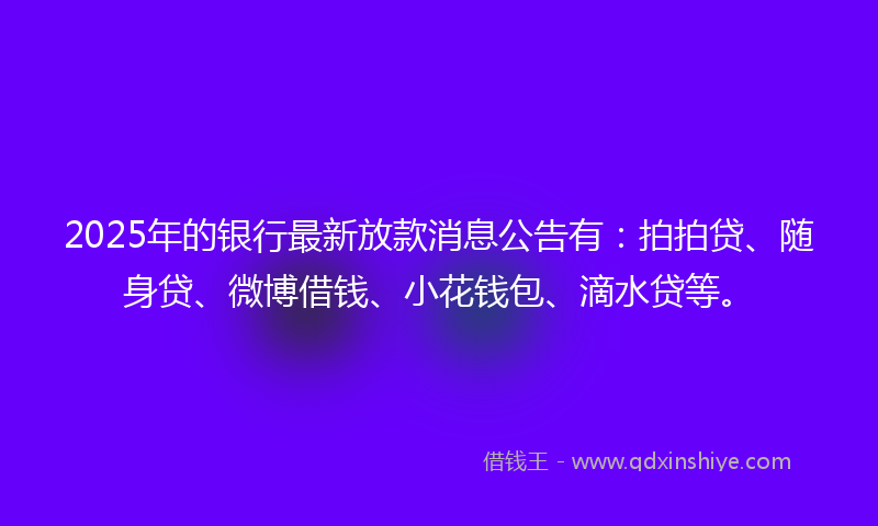 2025年的银行最新放款消息公告有：拍拍贷、随身贷、微博借钱、小花钱包、滴水贷等。