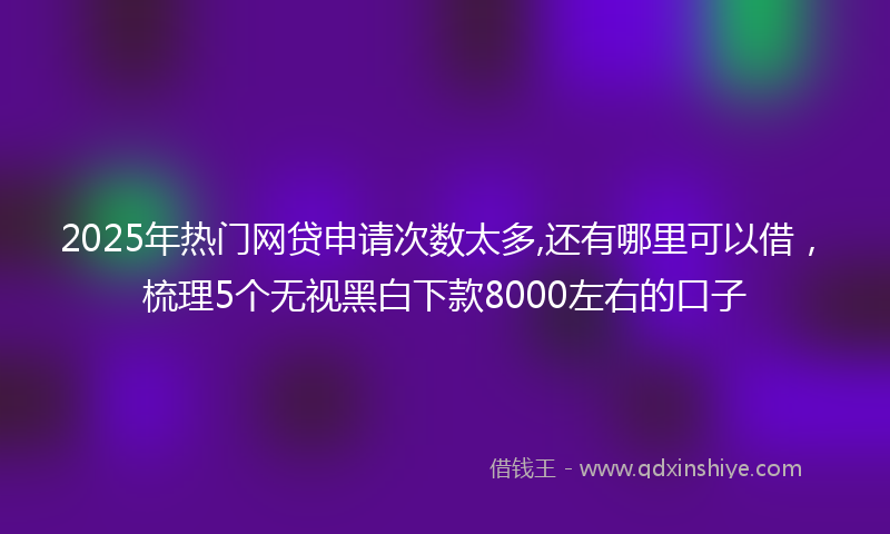 2025年热门网贷申请次数太多,还有哪里可以借，梳理5个无视黑白下款8000左右的口子