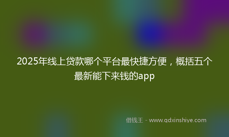 2025年线上贷款哪个平台最快捷方便，概括五个最新能下来钱的app