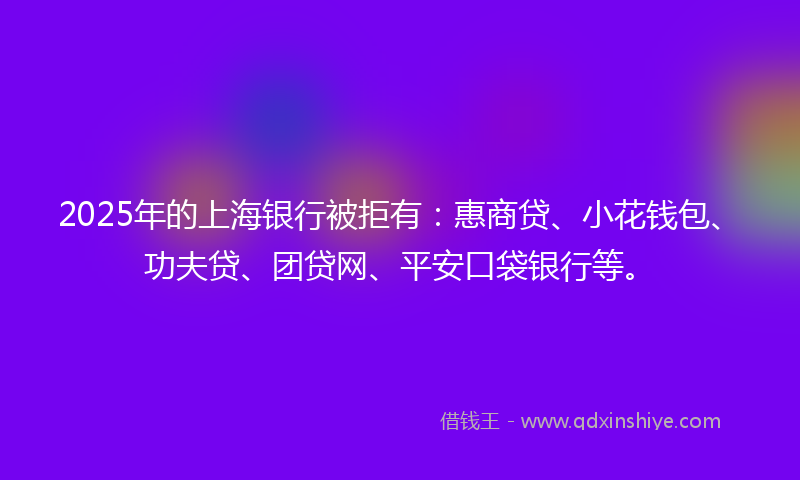 2025年的上海银行被拒有：惠商贷、小花钱包、功夫贷、团贷网、平安口袋银行等。