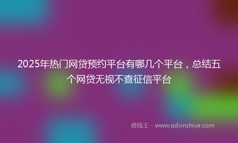 2025年热门网贷预约平台有哪几个平台，总结五个网贷无视不查征信平台
