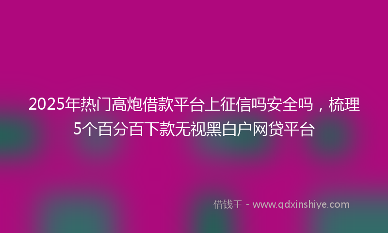 2025年热门高炮借款平台上征信吗安全吗，梳理5个百分百下款无视黑白户网贷平台