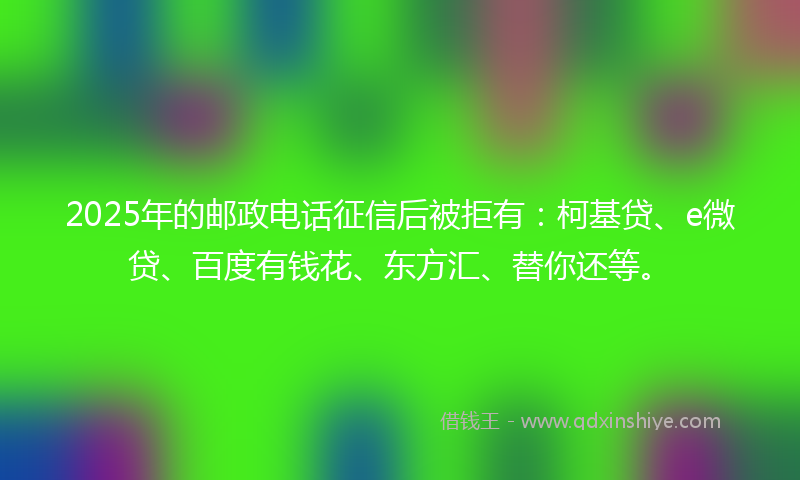 2025年的邮政电话征信后被拒有：柯基贷、e微贷、百度有钱花、东方汇、替你还等。