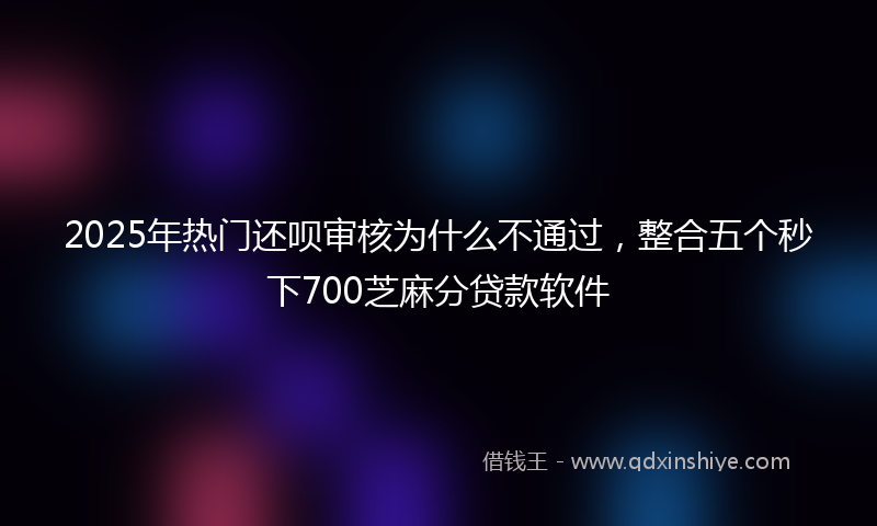 2025年热门还呗审核为什么不通过，整合五个秒下700芝麻分贷款软件
