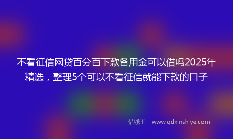 不看征信网贷百分百下款备用金可以借吗2025年精选，整理5个可以不看征信就能下款的口子