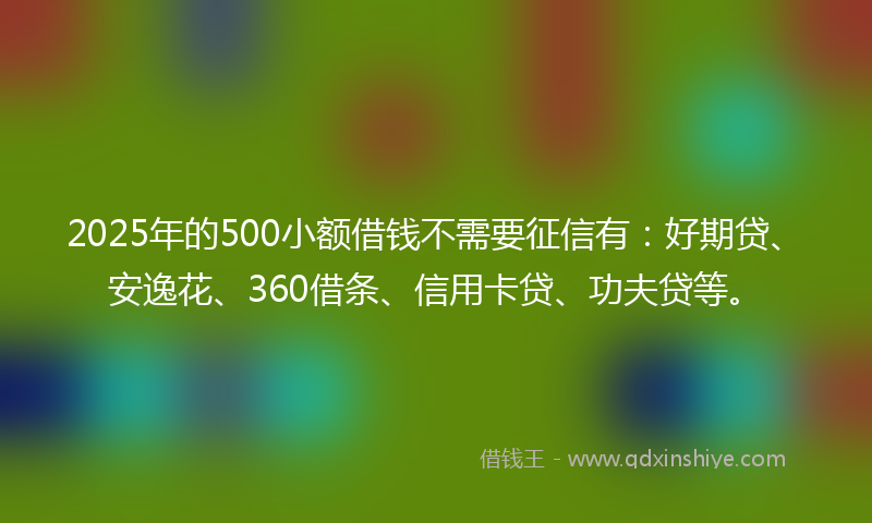 2025年的500小额借钱不需要征信有：好期贷、安逸花、360借条、信用卡贷、功夫贷等。