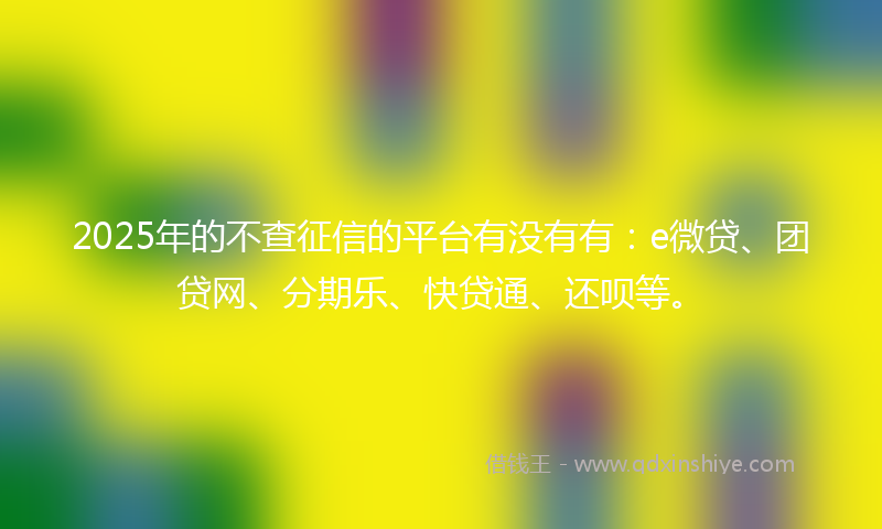 2025年的不查征信的平台有没有有：e微贷、团贷网、分期乐、快贷通、还呗等。