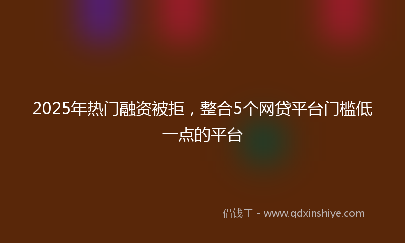 2025年热门融资被拒，整合5个网贷平台门槛低一点的平台