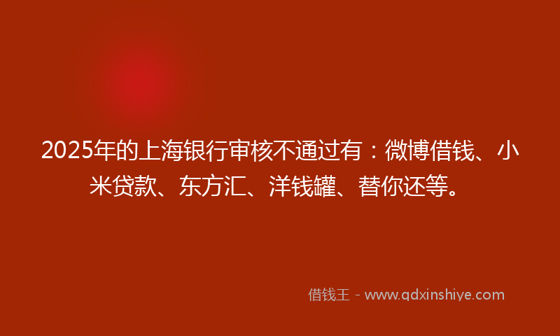 2025年的上海银行审核不通过有：微博借钱、小米贷款、东方汇、洋钱罐、替你还等。