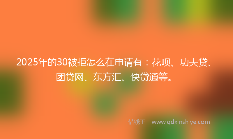 2025年的30被拒怎么在申请有：花呗、功夫贷、团贷网、东方汇、快贷通等。