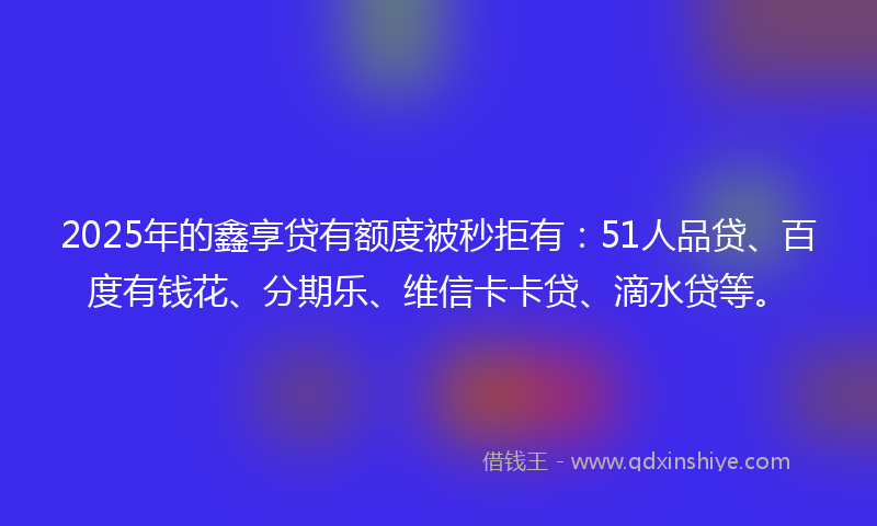 2025年的鑫享贷有额度被秒拒有：51人品贷、百度有钱花、分期乐、维信卡卡贷、滴水贷等。