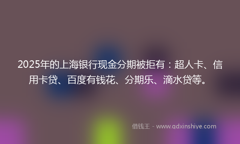 2025年的上海银行现金分期被拒有：超人卡、信用卡贷、百度有钱花、分期乐、滴水贷等。