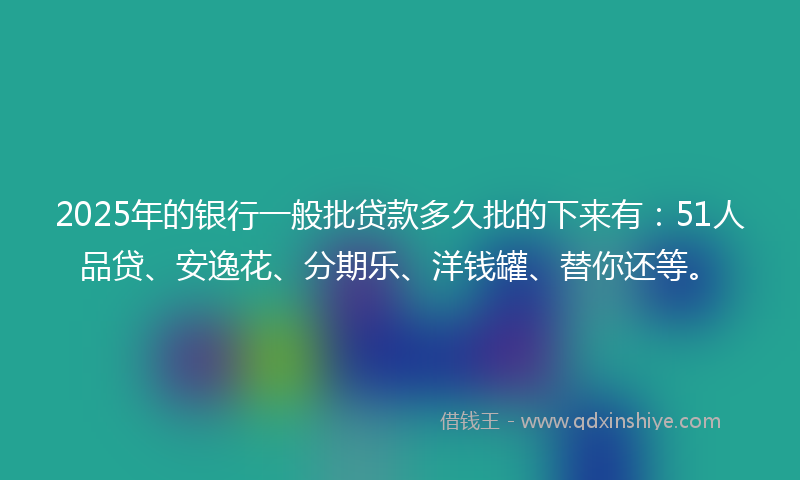 2025年的银行一般批贷款多久批的下来有：51人品贷、安逸花、分期乐、洋钱罐、替你还等。