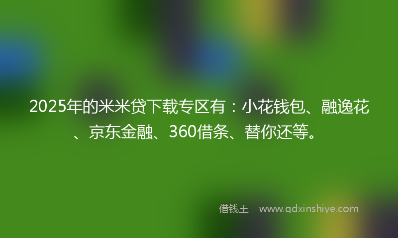 2025年的米米贷下载专区有：小花钱包、融逸花、京东金融、360借条、替你还等。