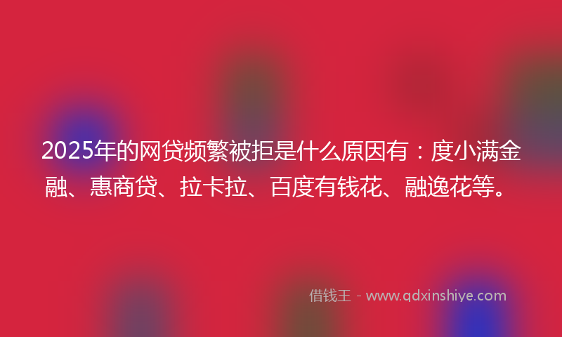 2025年的网贷频繁被拒是什么原因有：度小满金融、惠商贷、拉卡拉、百度有钱花、融逸花等。
