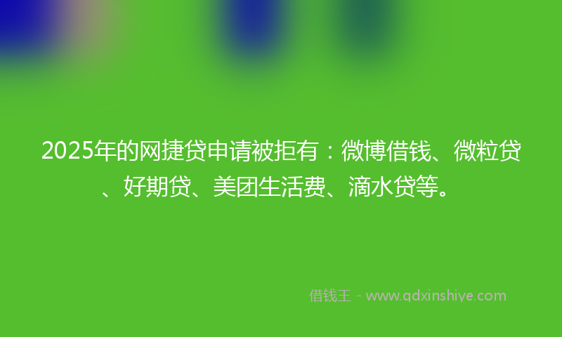 2025年的网捷贷申请被拒有：微博借钱、微粒贷、好期贷、美团生活费、滴水贷等。