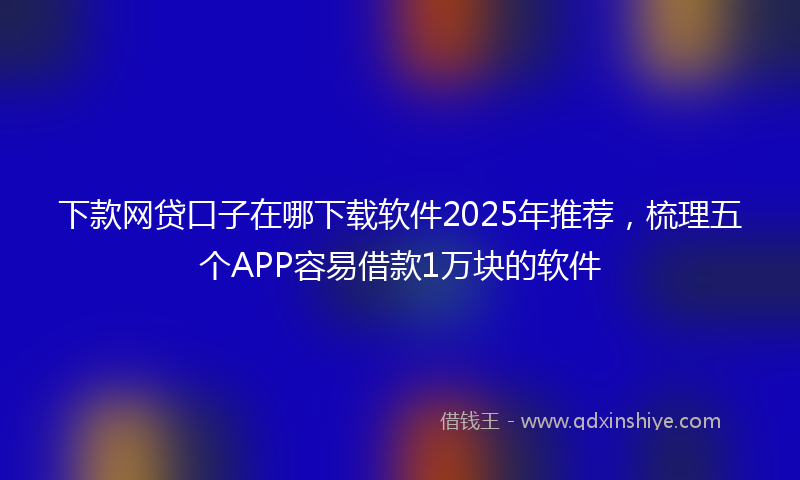 下款网贷口子在哪下载软件2025年推荐，梳理五个APP容易借款1万块的软件