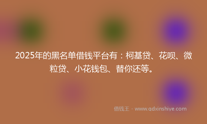 2025年的黑名单借钱平台有：柯基贷、花呗、微粒贷、小花钱包、替你还等。