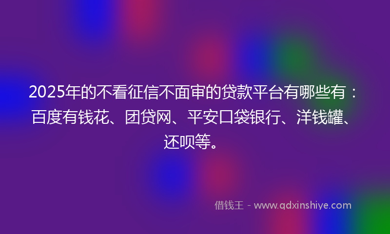 2025年的不看征信不面审的贷款平台有哪些有：百度有钱花、团贷网、平安口袋银行、洋钱罐、还呗等。
