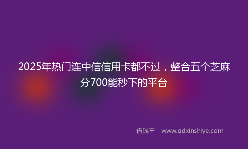 2025年热门连中信信用卡都不过，整合五个芝麻分700能秒下的平台