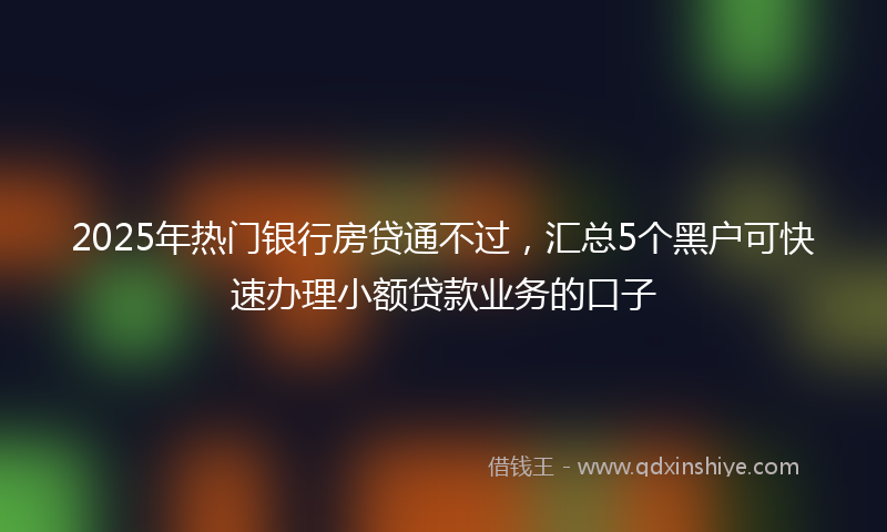 2025年热门银行房贷通不过,汇总5个黑户可快速办理小额贷款业务的口子