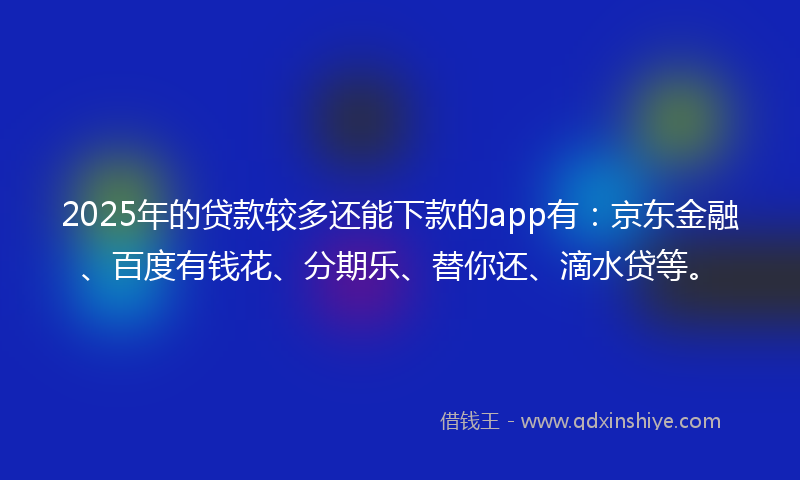 2025年的贷款较多还能下款的app有：京东金融、百度有钱花、分期乐、替你还、滴水贷等。