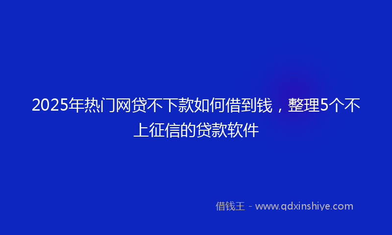 2025年热门网贷不下款如何借到钱，整理5个不上征信的贷款软件