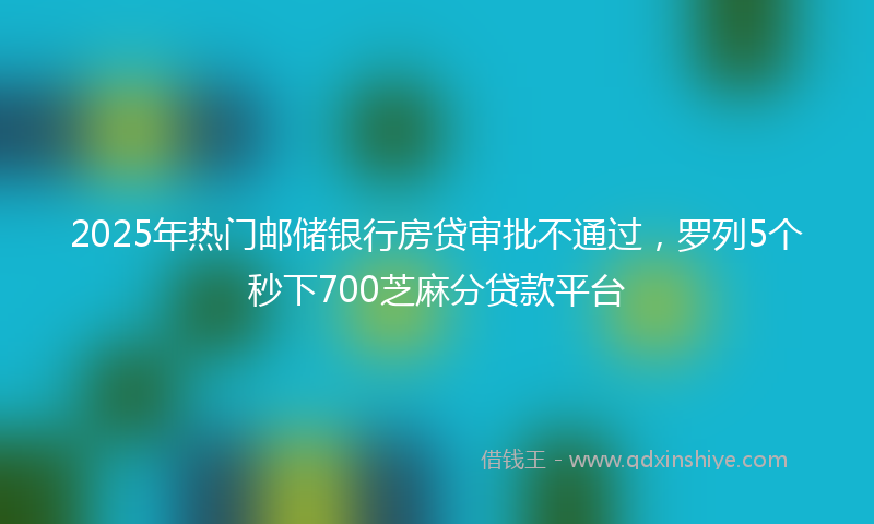 2025年热门邮储银行房贷审批不通过，罗列5个秒下700芝麻分贷款平台