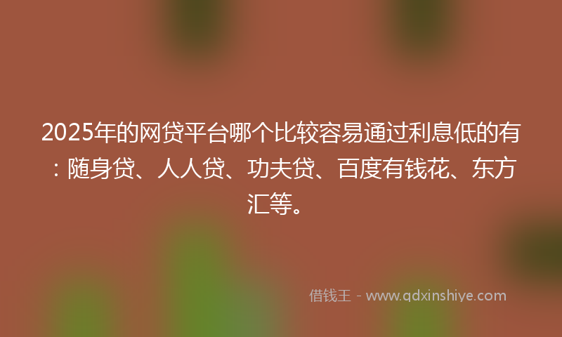 2025年的网贷平台哪个比较容易通过利息低的有：随身贷、人人贷、功夫贷、百度有钱花、东方汇等。