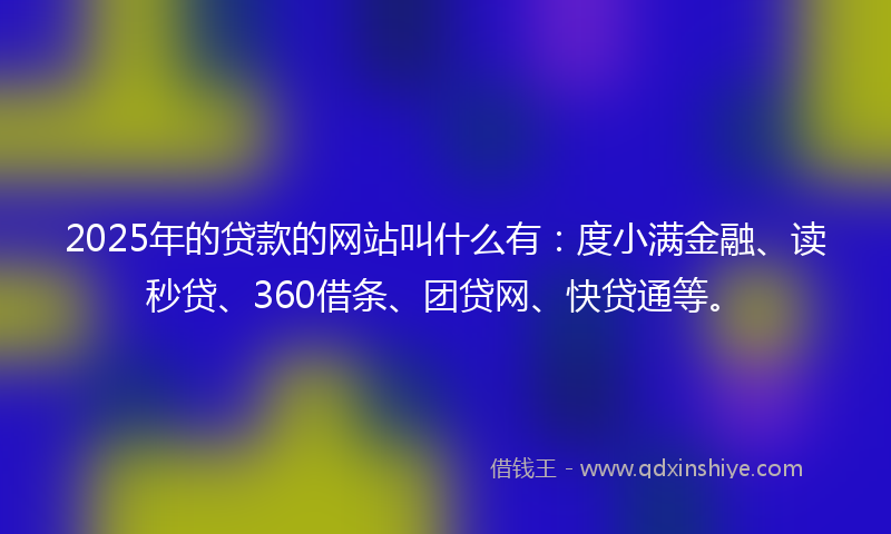 2025年的贷款的网站叫什么有：度小满金融、读秒贷、360借条、团贷网、快贷通等。