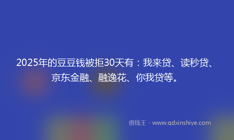 2025年的豆豆钱被拒30天有：我来贷、读秒贷、京东金融、融逸花、你我贷等。