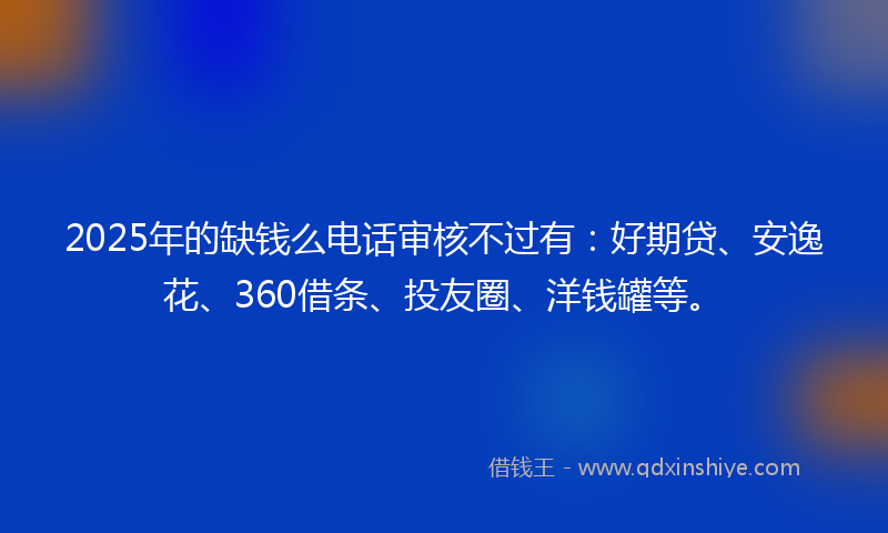 2025年的缺钱么电话审核不过有：好期贷、安逸花、360借条、投友圈、洋钱罐等。