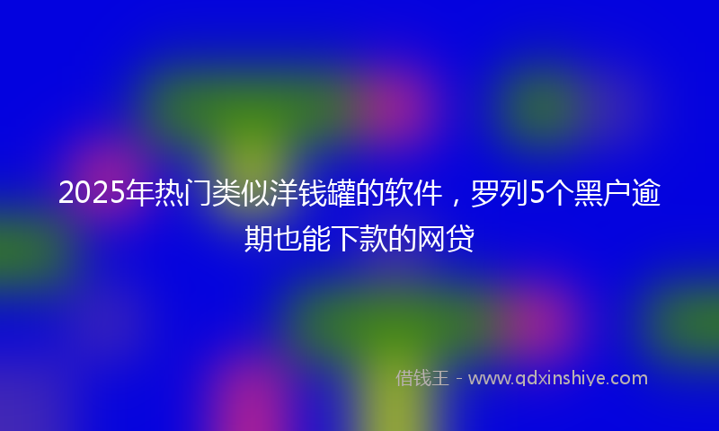 2025年热门类似洋钱罐的软件，罗列5个黑户逾期也能下款的网贷