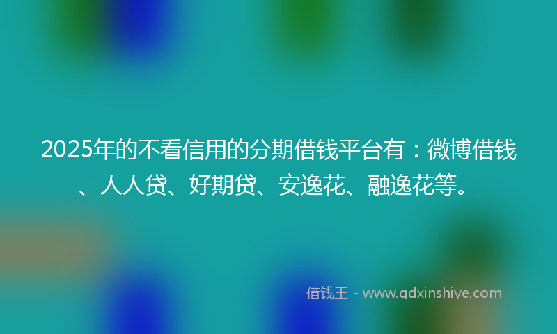 2025年的不看信用的分期借钱平台有：微博借钱、人人贷、好期贷、安逸花、融逸花等。