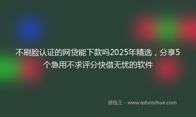 不刷脸认证的网贷能下款吗2025年精选，分享5个急用不求评分快借无忧的软件